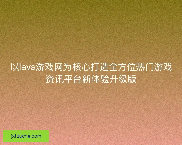 以lava游戏网为核心打造全方位热门游戏资讯平台新体验升级版