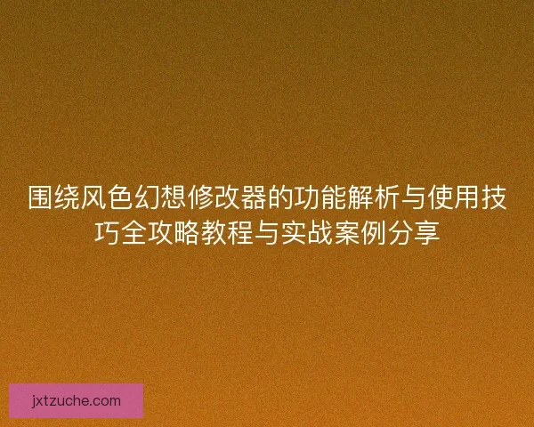 围绕风色幻想修改器的功能解析与使用技巧全攻略教程与实战案例分享