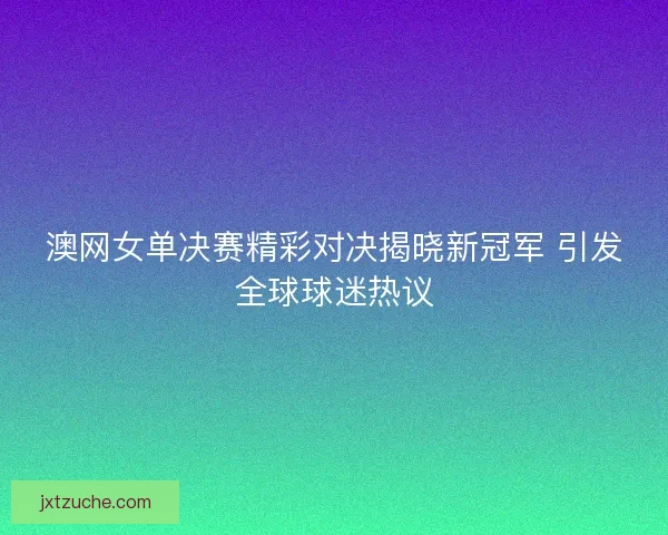 澳网女单决赛精彩对决揭晓新冠军 引发全球球迷热议