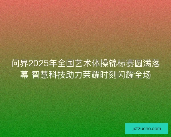 问界2025年全国艺术体操锦标赛圆满落幕 智慧科技助力荣耀时刻闪耀全场