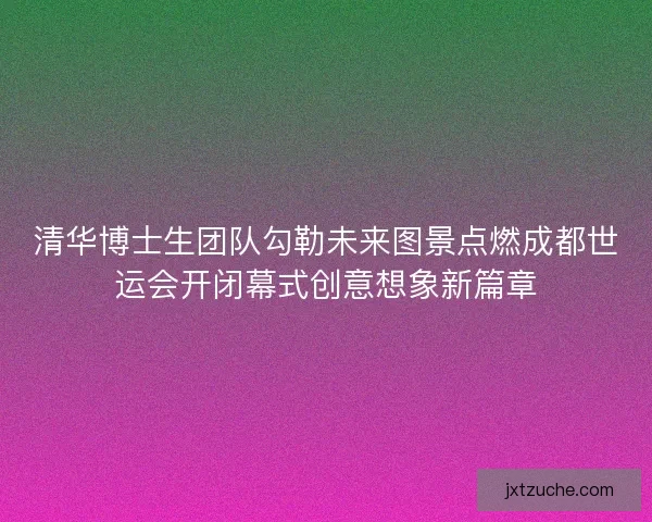 清华博士生团队勾勒未来图景点燃成都世运会开闭幕式创意想象新篇章