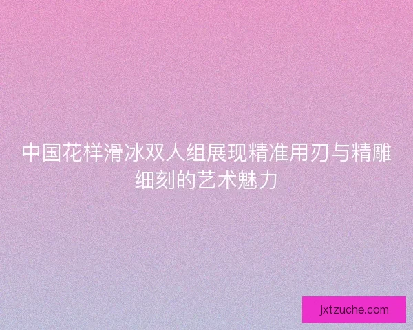 中国花样滑冰双人组展现精准用刃与精雕细刻的艺术魅力